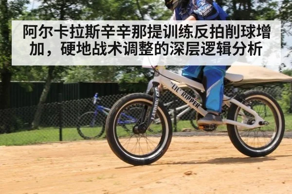 阿尔卡拉斯辛辛那提训练反拍削球增加，硬地战术调整的深层逻辑分析